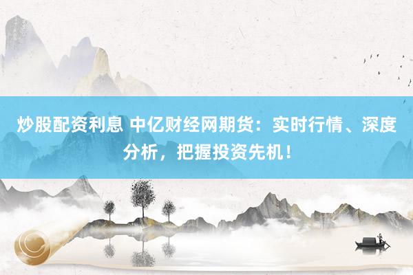 炒股配资利息 中亿财经网期货：实时行情、深度分析，把握投资先机！
