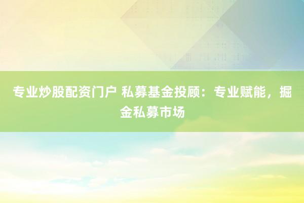 专业炒股配资门户 私募基金投顾：专业赋能，掘金私募市场